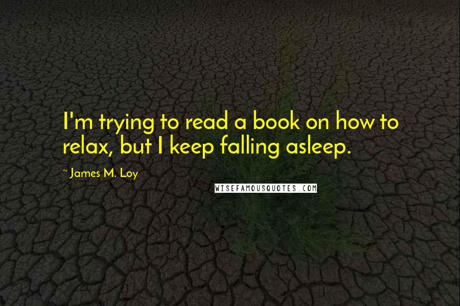 James M. Loy Quotes: I'm trying to read a book on how to relax, but I keep falling asleep.