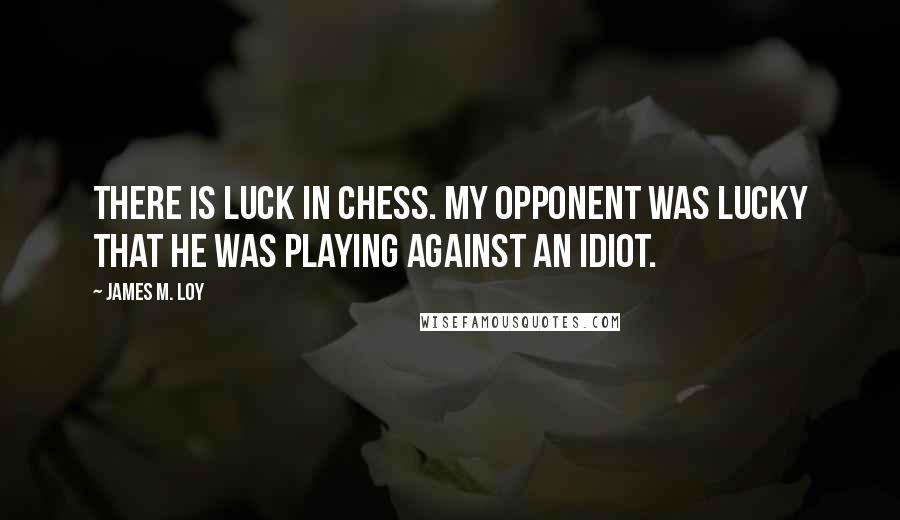 James M. Loy Quotes: There is luck in chess. My opponent was lucky that he was playing against an idiot.