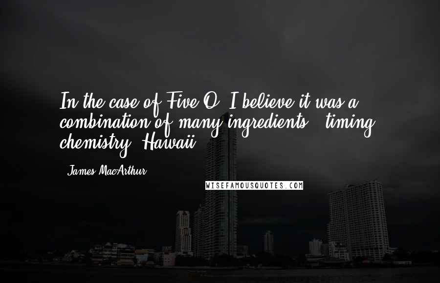 James MacArthur Quotes: In the case of Five-O, I believe it was a combination of many ingredients - timing, chemistry, Hawaii.