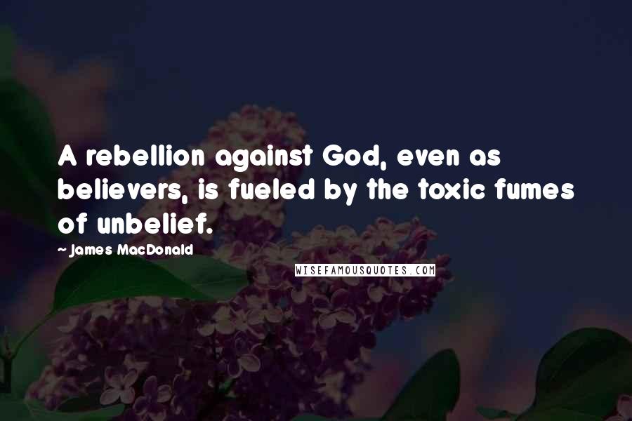 James MacDonald Quotes: A rebellion against God, even as believers, is fueled by the toxic fumes of unbelief.