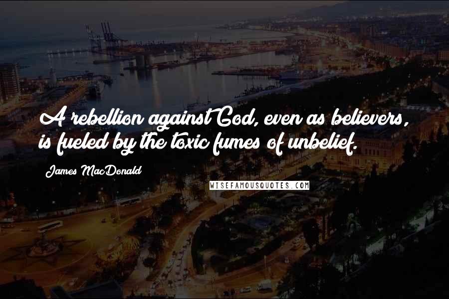 James MacDonald Quotes: A rebellion against God, even as believers, is fueled by the toxic fumes of unbelief.