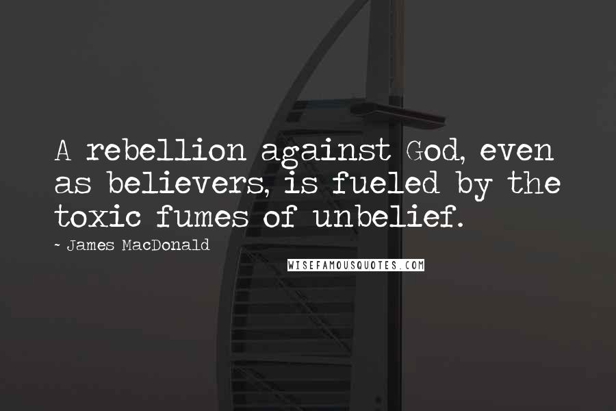 James MacDonald Quotes: A rebellion against God, even as believers, is fueled by the toxic fumes of unbelief.