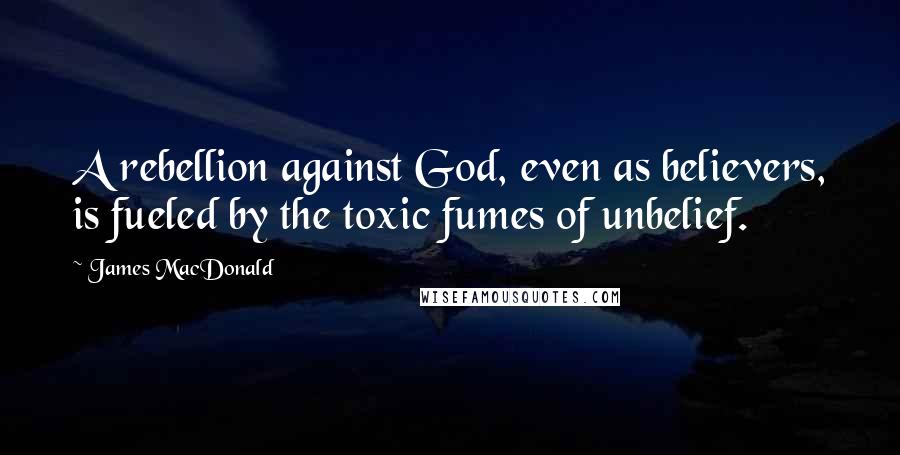 James MacDonald Quotes: A rebellion against God, even as believers, is fueled by the toxic fumes of unbelief.