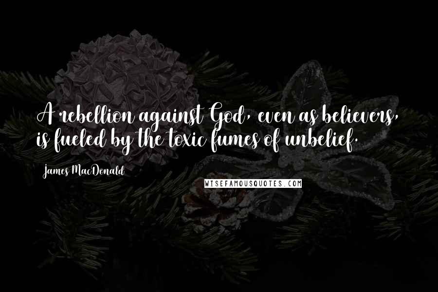 James MacDonald Quotes: A rebellion against God, even as believers, is fueled by the toxic fumes of unbelief.