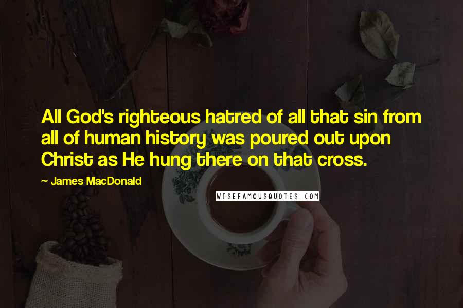 James MacDonald Quotes: All God's righteous hatred of all that sin from all of human history was poured out upon Christ as He hung there on that cross.