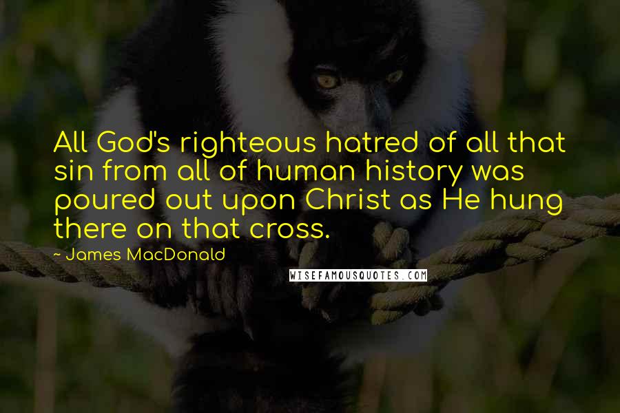 James MacDonald Quotes: All God's righteous hatred of all that sin from all of human history was poured out upon Christ as He hung there on that cross.