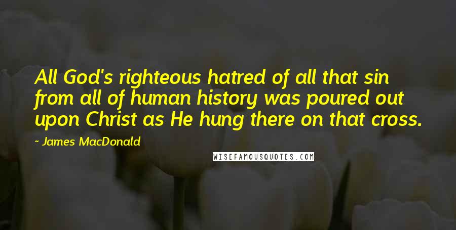 James MacDonald Quotes: All God's righteous hatred of all that sin from all of human history was poured out upon Christ as He hung there on that cross.