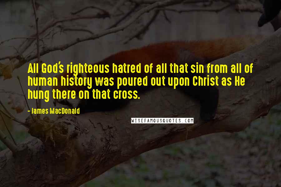 James MacDonald Quotes: All God's righteous hatred of all that sin from all of human history was poured out upon Christ as He hung there on that cross.