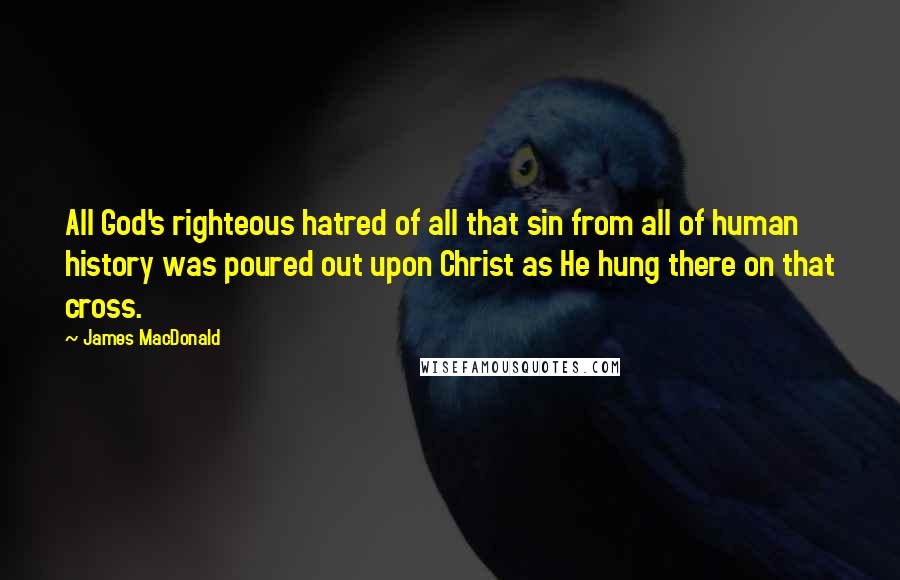 James MacDonald Quotes: All God's righteous hatred of all that sin from all of human history was poured out upon Christ as He hung there on that cross.