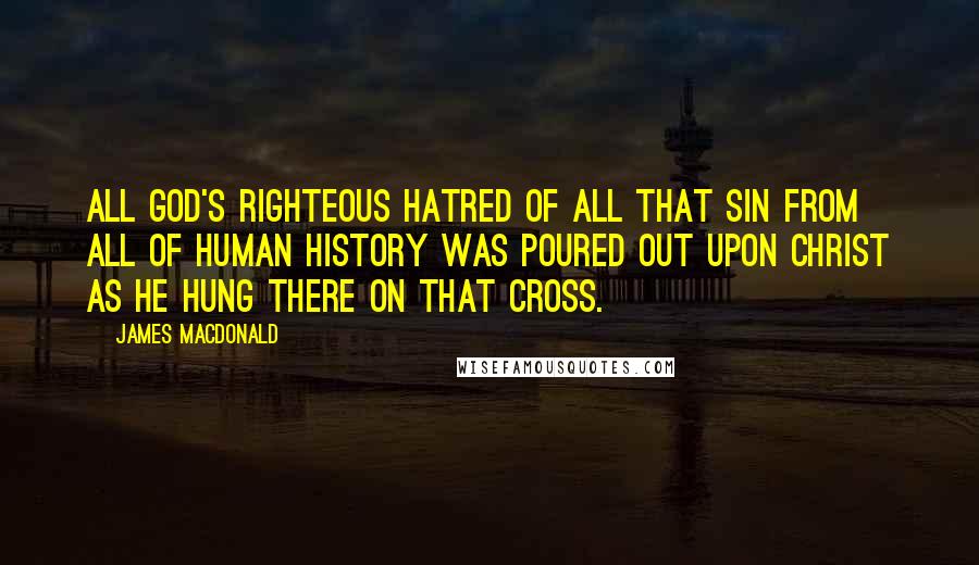 James MacDonald Quotes: All God's righteous hatred of all that sin from all of human history was poured out upon Christ as He hung there on that cross.