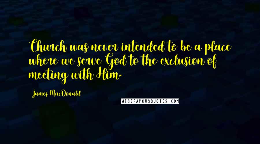 James MacDonald Quotes: Church was never intended to be a place where we serve God to the exclusion of meeting with Him.