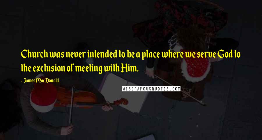 James MacDonald Quotes: Church was never intended to be a place where we serve God to the exclusion of meeting with Him.