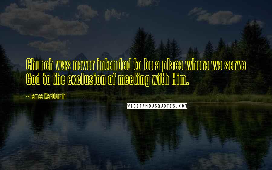 James MacDonald Quotes: Church was never intended to be a place where we serve God to the exclusion of meeting with Him.