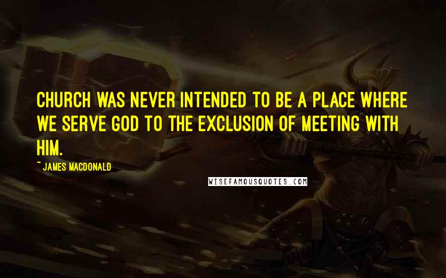 James MacDonald Quotes: Church was never intended to be a place where we serve God to the exclusion of meeting with Him.