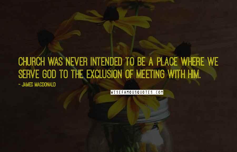 James MacDonald Quotes: Church was never intended to be a place where we serve God to the exclusion of meeting with Him.