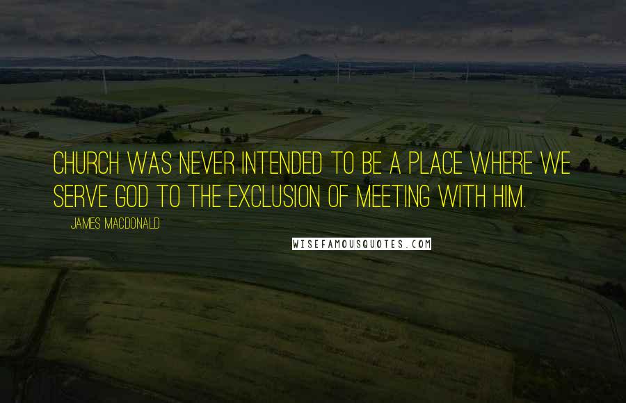 James MacDonald Quotes: Church was never intended to be a place where we serve God to the exclusion of meeting with Him.