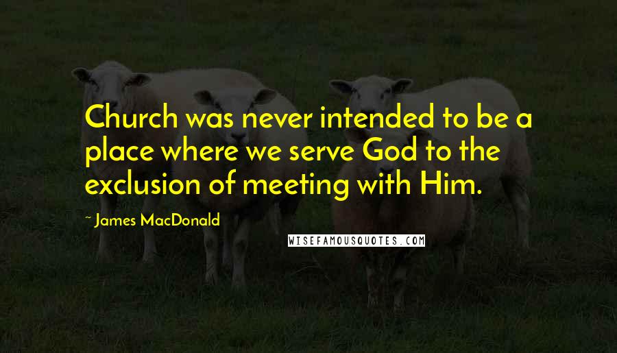 James MacDonald Quotes: Church was never intended to be a place where we serve God to the exclusion of meeting with Him.