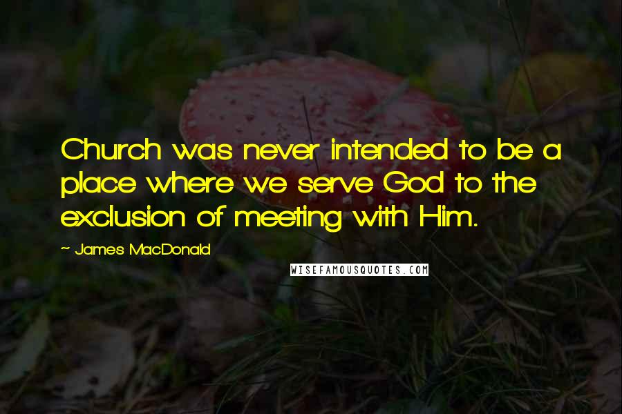 James MacDonald Quotes: Church was never intended to be a place where we serve God to the exclusion of meeting with Him.