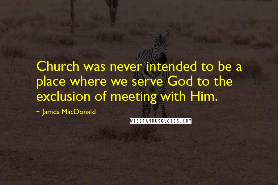 James MacDonald Quotes: Church was never intended to be a place where we serve God to the exclusion of meeting with Him.