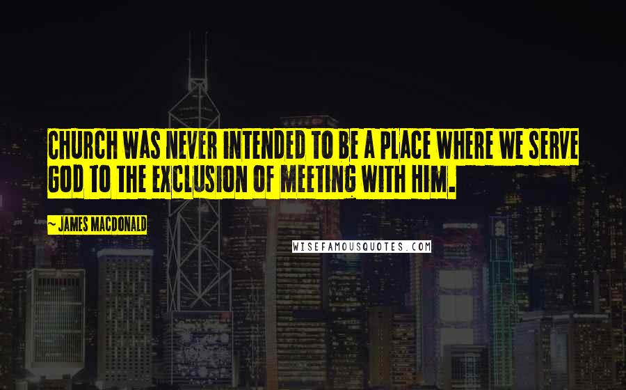 James MacDonald Quotes: Church was never intended to be a place where we serve God to the exclusion of meeting with Him.