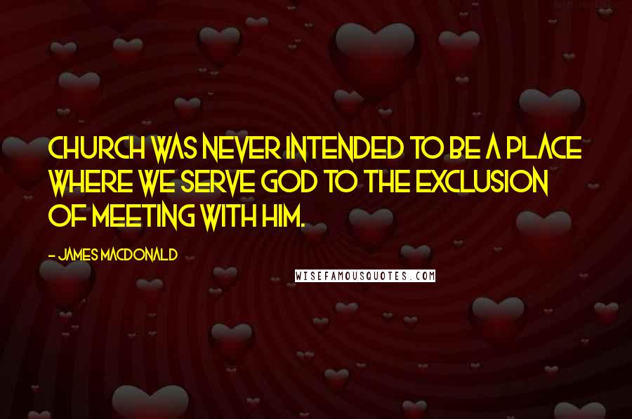 James MacDonald Quotes: Church was never intended to be a place where we serve God to the exclusion of meeting with Him.