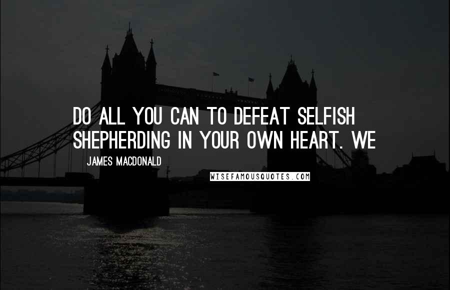 James MacDonald Quotes: Do all you can to defeat selfish shepherding in your own heart. We