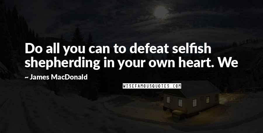 James MacDonald Quotes: Do all you can to defeat selfish shepherding in your own heart. We