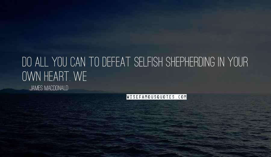 James MacDonald Quotes: Do all you can to defeat selfish shepherding in your own heart. We