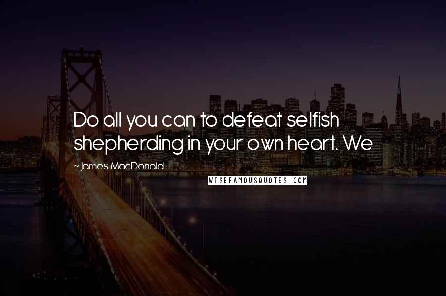 James MacDonald Quotes: Do all you can to defeat selfish shepherding in your own heart. We