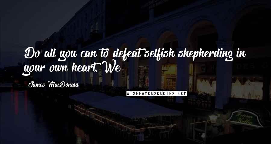 James MacDonald Quotes: Do all you can to defeat selfish shepherding in your own heart. We