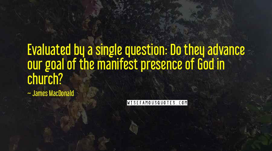 James MacDonald Quotes: Evaluated by a single question: Do they advance our goal of the manifest presence of God in church?