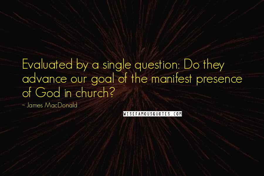 James MacDonald Quotes: Evaluated by a single question: Do they advance our goal of the manifest presence of God in church?