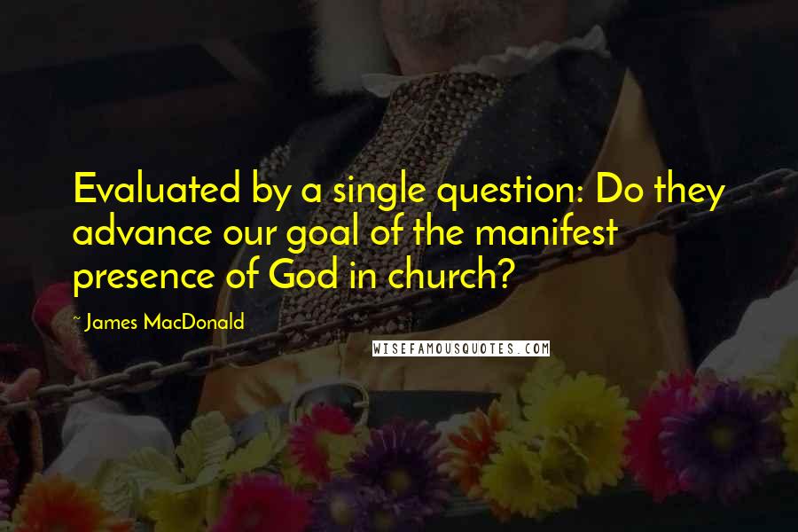 James MacDonald Quotes: Evaluated by a single question: Do they advance our goal of the manifest presence of God in church?