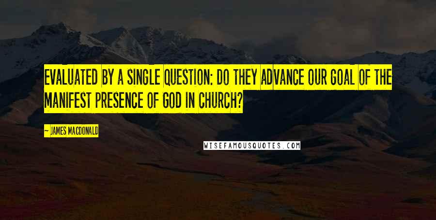 James MacDonald Quotes: Evaluated by a single question: Do they advance our goal of the manifest presence of God in church?