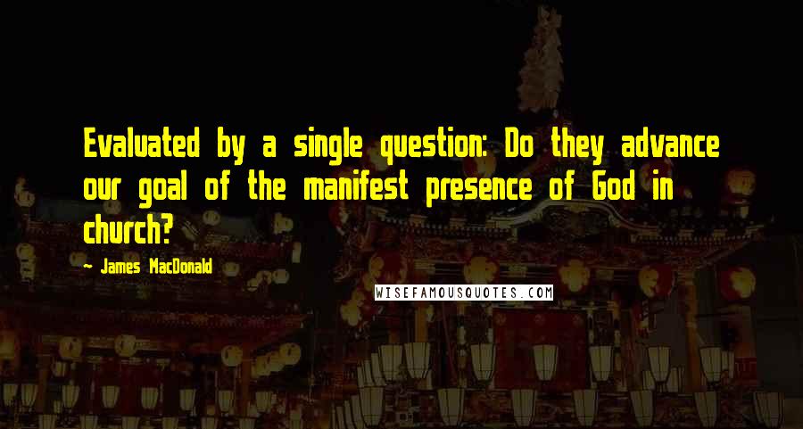 James MacDonald Quotes: Evaluated by a single question: Do they advance our goal of the manifest presence of God in church?