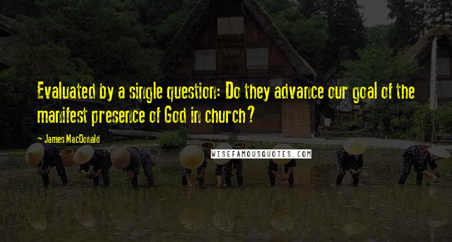 James MacDonald Quotes: Evaluated by a single question: Do they advance our goal of the manifest presence of God in church?