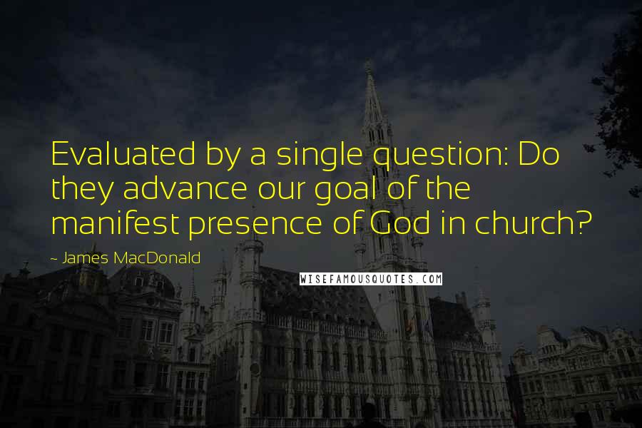 James MacDonald Quotes: Evaluated by a single question: Do they advance our goal of the manifest presence of God in church?