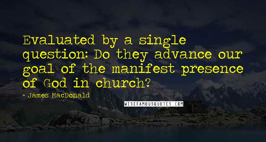 James MacDonald Quotes: Evaluated by a single question: Do they advance our goal of the manifest presence of God in church?