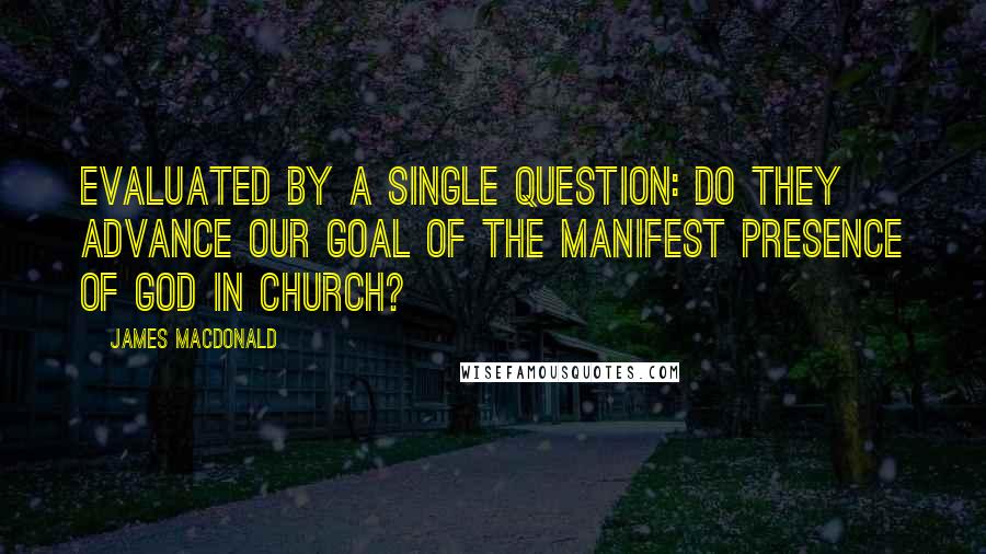 James MacDonald Quotes: Evaluated by a single question: Do they advance our goal of the manifest presence of God in church?