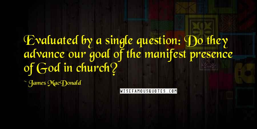 James MacDonald Quotes: Evaluated by a single question: Do they advance our goal of the manifest presence of God in church?