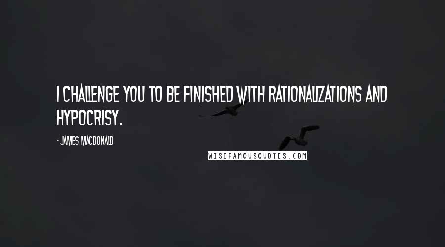 James MacDonald Quotes: I challenge you to be finished with rationalizations and hypocrisy.