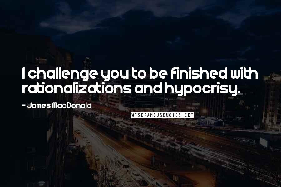 James MacDonald Quotes: I challenge you to be finished with rationalizations and hypocrisy.