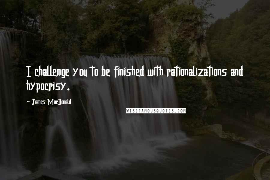 James MacDonald Quotes: I challenge you to be finished with rationalizations and hypocrisy.