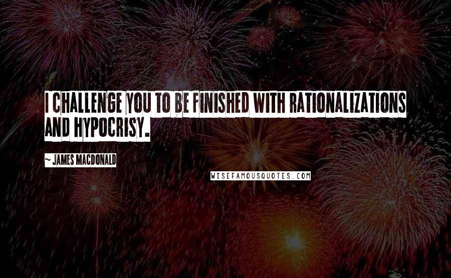 James MacDonald Quotes: I challenge you to be finished with rationalizations and hypocrisy.