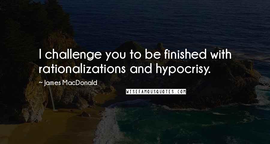 James MacDonald Quotes: I challenge you to be finished with rationalizations and hypocrisy.