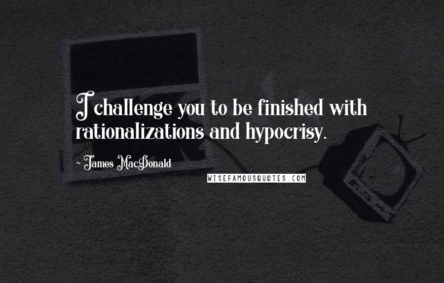 James MacDonald Quotes: I challenge you to be finished with rationalizations and hypocrisy.