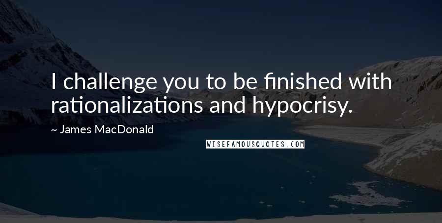 James MacDonald Quotes: I challenge you to be finished with rationalizations and hypocrisy.
