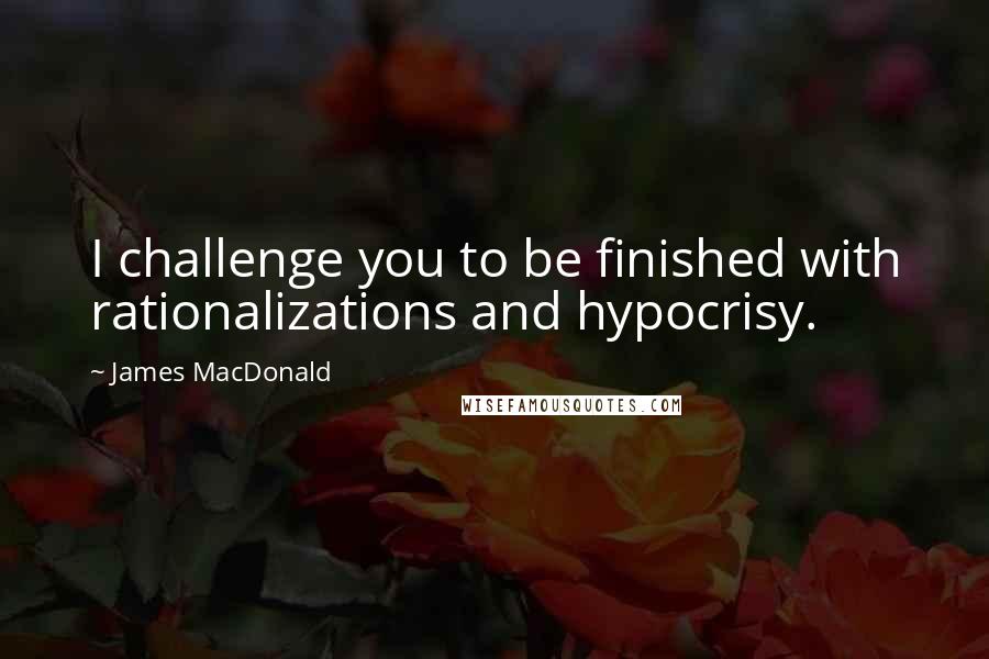 James MacDonald Quotes: I challenge you to be finished with rationalizations and hypocrisy.