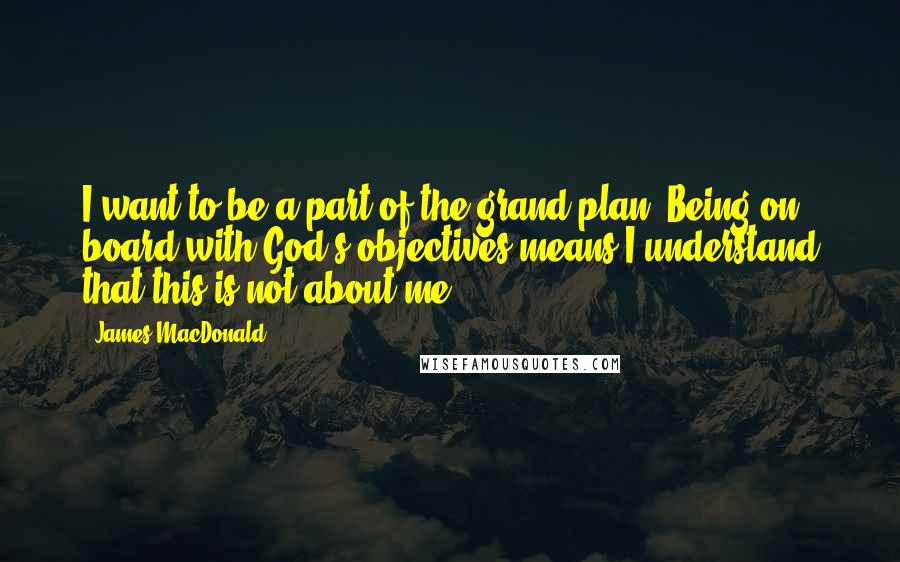 James MacDonald Quotes: I want to be a part of the grand plan. Being on board with God's objectives means I understand that this is not about me.