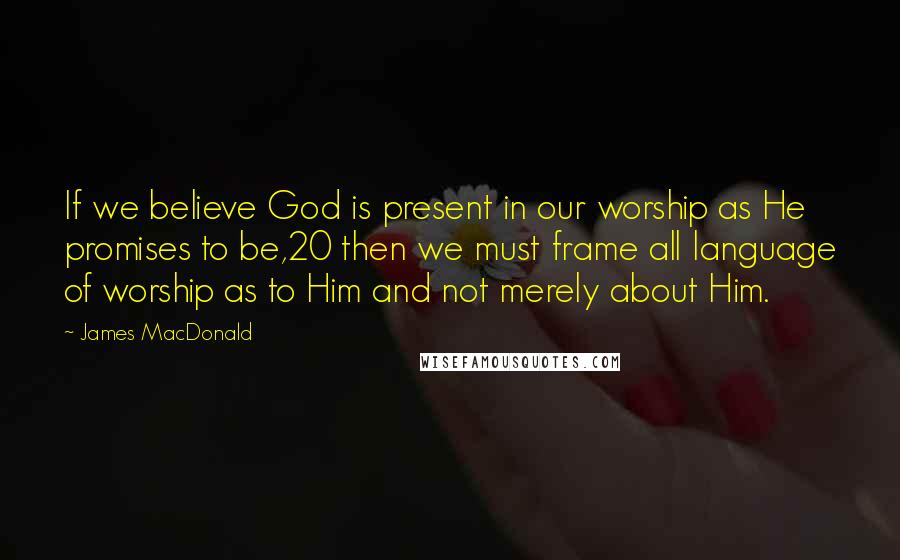 James MacDonald Quotes: If we believe God is present in our worship as He promises to be,20 then we must frame all language of worship as to Him and not merely about Him.